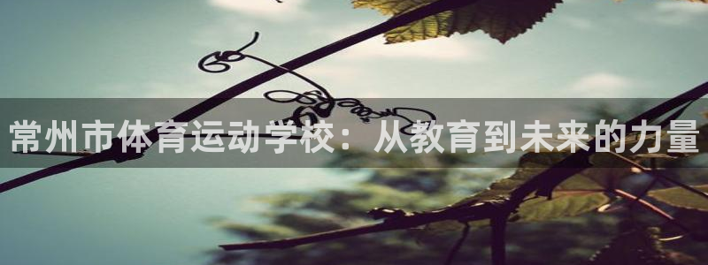 JJB竞技宝官网下载平台假的吗是真的吗：常州市体育运动学校：